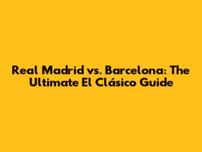 Real Madrid vs. Barcelona: The Ultimate El Clásico Guide