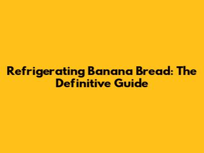 Refrigerating Banana Bread: The Definitive Guide