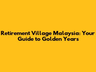 Retirement Village Malaysia: Your Guide to Golden Years