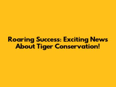 Roaring Success: Exciting News About Tiger Conservation!