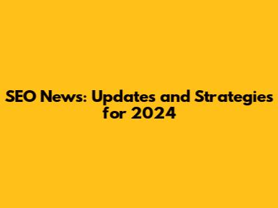 SEO News: Updates and Strategies for 2024