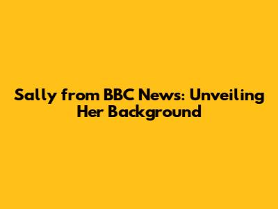 Sally from BBC News: Unveiling Her Background