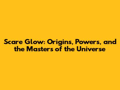 Scare Glow: Origins, Powers, and the Masters of the Universe