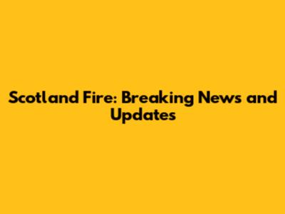 Scotland Fire: Breaking News and Updates