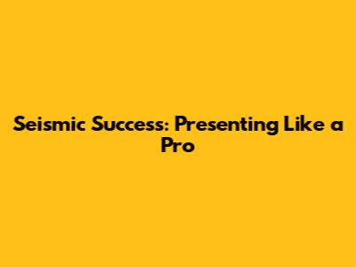 Seismic Success: Presenting Like a Pro