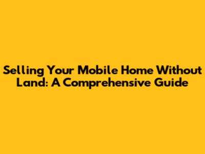 Selling Your Mobile Home Without Land: A Comprehensive Guide