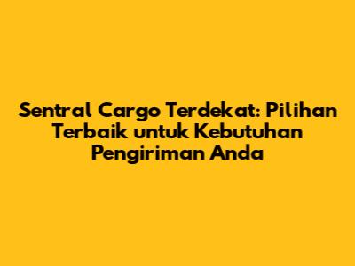 Sentral Cargo Terdekat: Pilihan Terbaik untuk Kebutuhan Pengiriman Anda