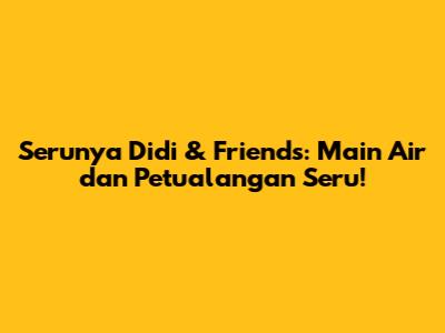 Serunya Didi & Friends: Main Air dan Petualangan Seru!