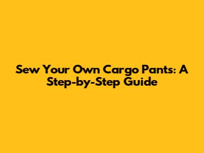 Sew Your Own Cargo Pants: A Step-by-Step Guide