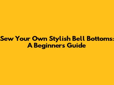 Sew Your Own Stylish Bell Bottoms: A Beginner's Guide