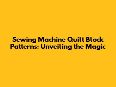 Sewing Machine Quilt Block Patterns: Unveiling the Magic