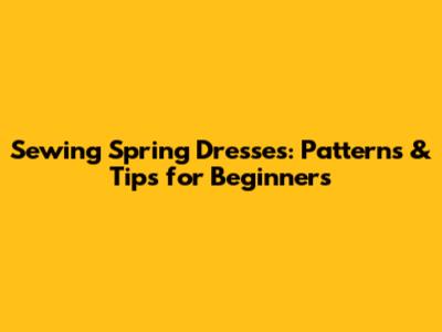 Sewing Spring Dresses: Patterns & Tips for Beginners