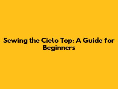Sewing the Cielo Top: A Guide for Beginners