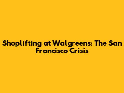 Shoplifting at Walgreens: The San Francisco Crisis