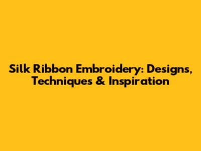 Silk Ribbon Embroidery: Designs, Techniques & Inspiration