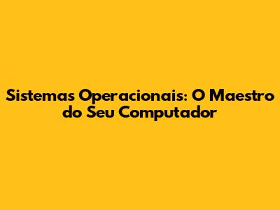 Sistemas Operacionais: O Maestro do Seu Computador