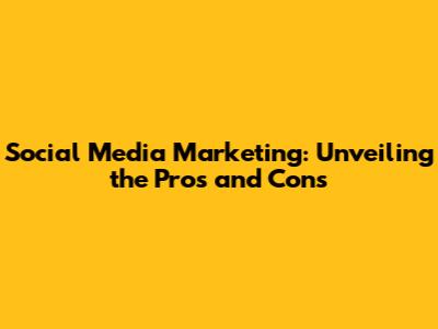 Social Media Marketing: Unveiling the Pros and Cons