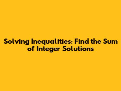 Solving Inequalities: Find the Sum of Integer Solutions