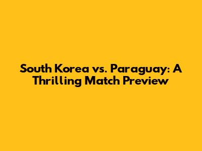 South Korea vs. Paraguay: A Thrilling Match Preview