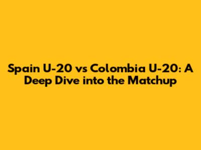 Spain U-20 vs Colombia U-20: A Deep Dive into the Matchup