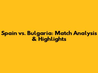 Spain vs. Bulgaria: Match Analysis & Highlights