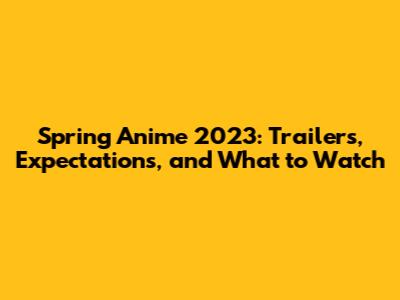 Spring Anime 2023: Trailers, Expectations, and What to Watch