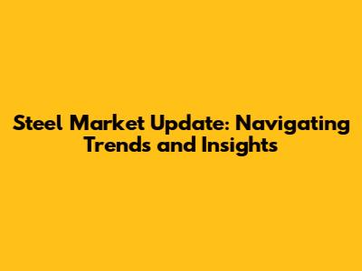 Steel Market Update: Navigating Trends and Insights
