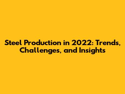Steel Production in 2022: Trends, Challenges, and Insights