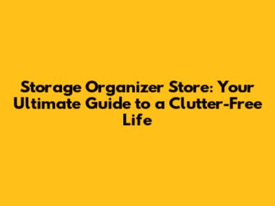 Storage Organizer Store: Your Ultimate Guide to a Clutter-Free Life