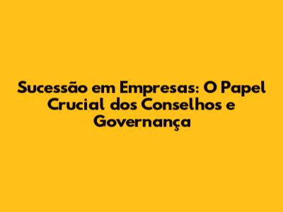 Sucessão em Empresas: O Papel Crucial dos Conselhos e Governança