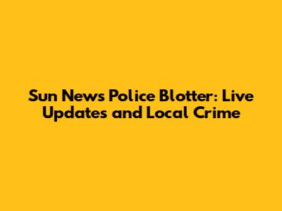 Sun News Police Blotter: Live Updates and Local Crime