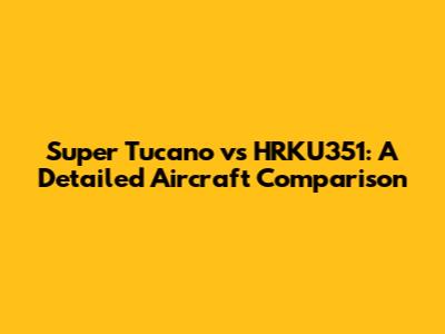 Super Tucano vs HRKU351: A Detailed Aircraft Comparison