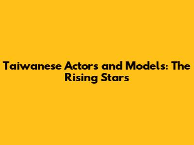 Taiwanese Actors and Models: The Rising Stars