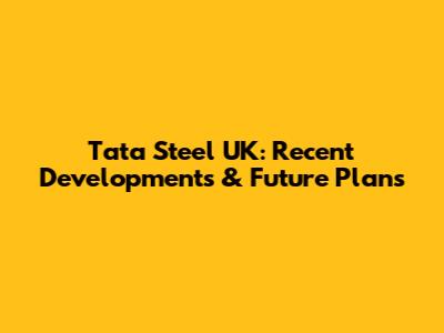 Tata Steel UK: Recent Developments & Future Plans