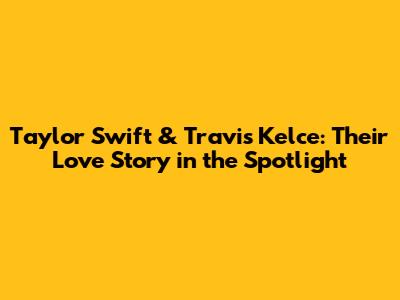 Taylor Swift & Travis Kelce: Their Love Story in the Spotlight