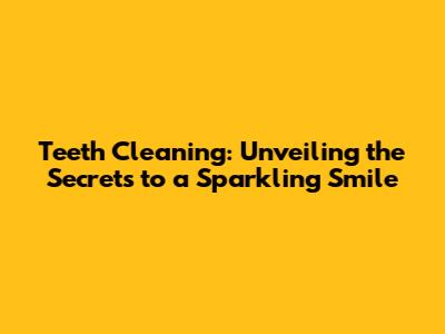 Teeth Cleaning: Unveiling the Secrets to a Sparkling Smile