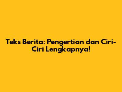 Teks Berita: Pengertian dan Ciri-Ciri Lengkapnya!