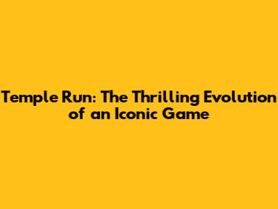 Temple Run: The Thrilling Evolution of an Iconic Game