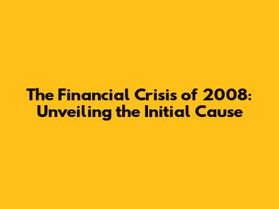 The Financial Crisis of 2008: Unveiling the Initial Cause