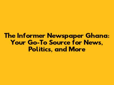 The Informer Newspaper Ghana: Your Go-To Source for News, Politics, and More