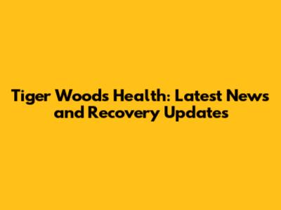 Tiger Woods Health: Latest News and Recovery Updates