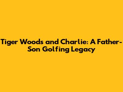 Tiger Woods and Charlie: A Father-Son Golfing Legacy