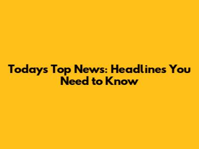Today's Top News: Headlines You Need to Know