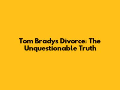 Tom Brady's Divorce: The Unquestionable Truth