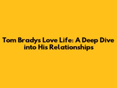 Tom Brady's Love Life: A Deep Dive into His Relationships