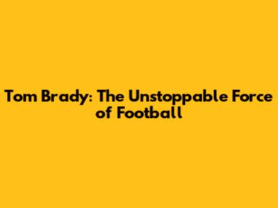 Tom Brady: The Unstoppable Force of Football