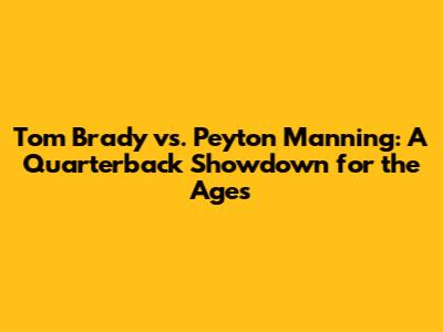 Tom Brady vs. Peyton Manning: A Quarterback Showdown for the Ages