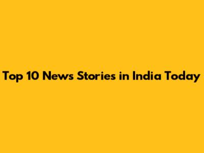 Top 10 News Stories in India Today