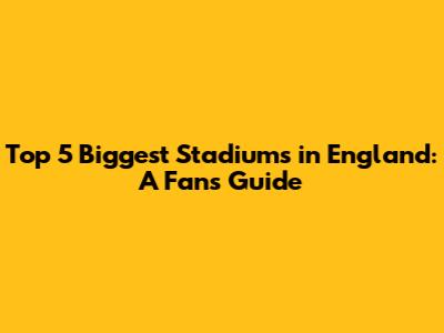 Top 5 Biggest Stadiums in England: A Fan's Guide