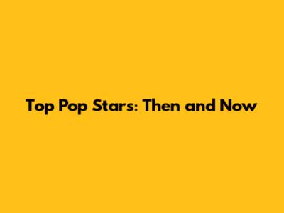 Top Pop Stars: Then and Now